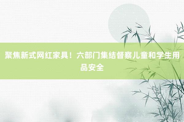 聚焦新式网红家具！六部门集结督察儿童和学生用品安全