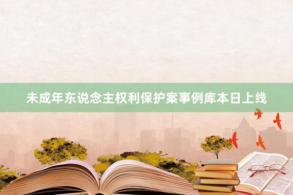 未成年东说念主权利保护案事例库本日上线