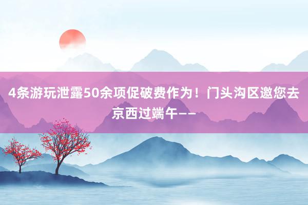 4条游玩泄露50余项促破费作为！门头沟区邀您去京西过端午——