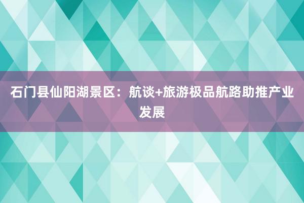 石门县仙阳湖景区：航谈+旅游极品航路助推产业发展