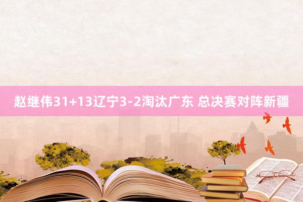 赵继伟31+13辽宁3-2淘汰广东 总决赛对阵新疆