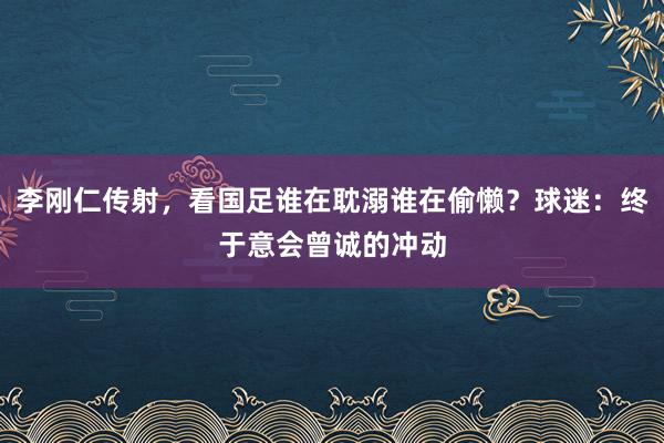 李刚仁传射，看国足谁在耽溺谁在偷懒？球迷：终于意会曾诚的冲动