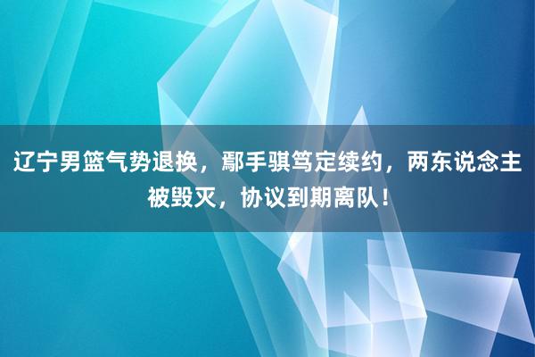 辽宁男篮气势退换，鄢手骐笃定续约，两东说念主被毁灭，协议到期离队！