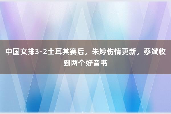 中国女排3-2土耳其赛后，朱婷伤情更新，蔡斌收到两个好音书