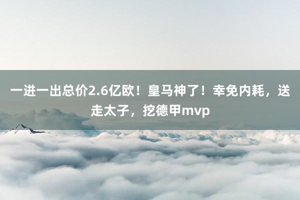 一进一出总价2.6亿欧！皇马神了！幸免内耗，送走太子，挖德甲mvp