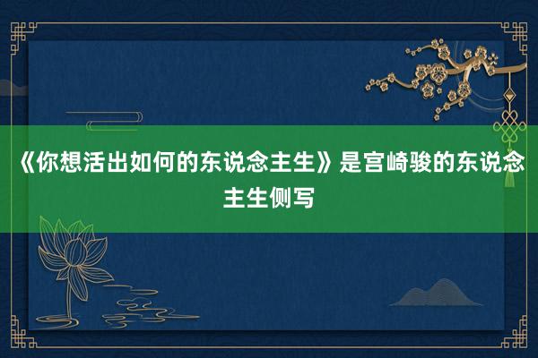 《你想活出如何的东说念主生》是宫崎骏的东说念主生侧写