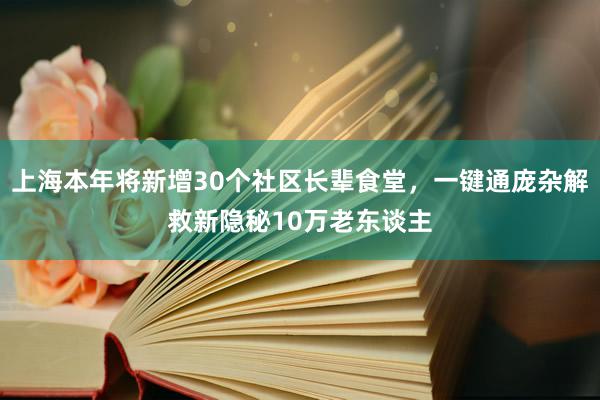 上海本年将新增30个社区长辈食堂，一键通庞杂解救新隐秘10万老东谈主