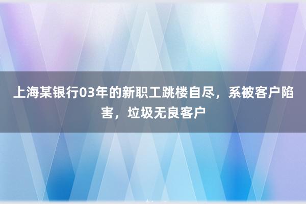 上海某银行03年的新职工跳楼自尽，系被客户陷害，垃圾无良客户