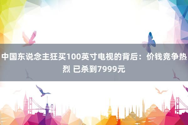 中国东说念主狂买100英寸电视的背后：价钱竞争热烈 已杀到7999元