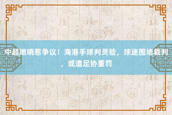 中超嫩哨惹争议！海港手球判灵验，球迷围堵裁判，或遭足协重罚