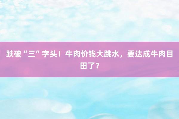 跌破“三”字头！牛肉价钱大跳水，要达成牛肉目田了？