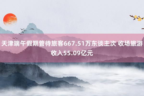 天津端午假期管待旅客667.51万东谈主次 收场旅游收入55.09亿元