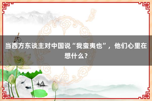 当西方东谈主对中国说“我蛮夷也”，他们心里在想什么？