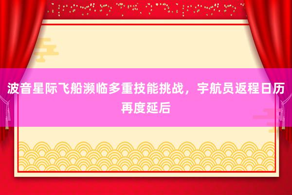 波音星际飞船濒临多重技能挑战，宇航员返程日历再度延后