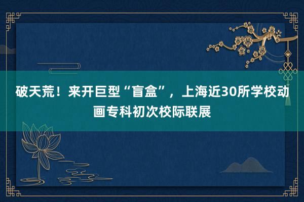 破天荒！来开巨型“盲盒”，上海近30所学校动画专科初次校际联展