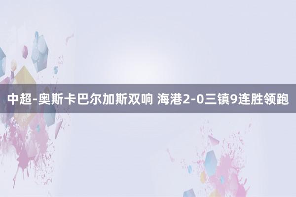 中超-奥斯卡巴尔加斯双响 海港2-0三镇9连胜领跑