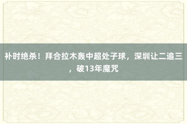 补时绝杀！拜合拉木轰中超处子球，深圳让二追三，破13年魔咒