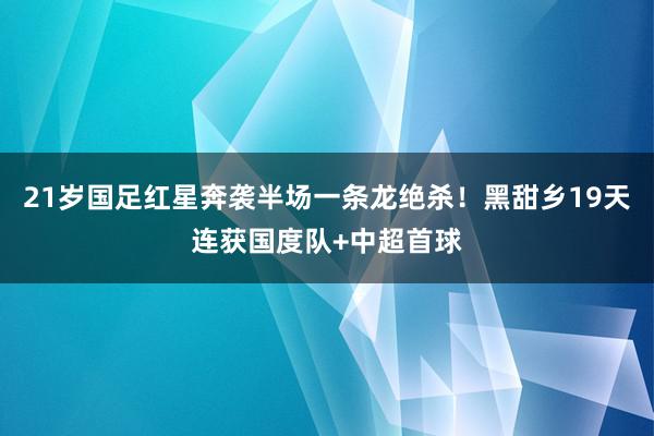 21岁国足红星奔袭半场一条龙绝杀！黑甜乡19天连获国度队+中超首球