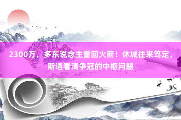 2300万，多东说念主重回火箭！休城往来笃定，斯通看清争冠的中枢问题