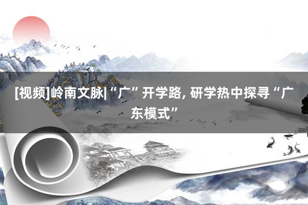 [视频]岭南文脉|“广”开学路, 研学热中探寻“广东模式”