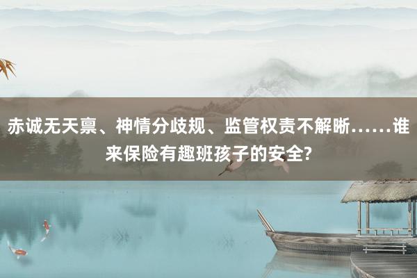 赤诚无天禀、神情分歧规、监管权责不解晰……谁来保险有趣班孩子的安全?