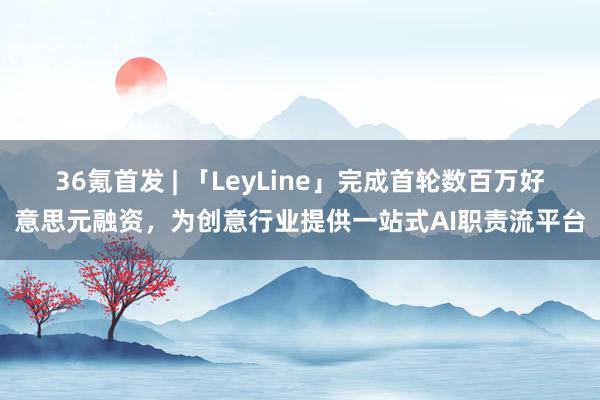 36氪首发 | 「LeyLine」完成首轮数百万好意思元融资，为创意行业提供一站式AI职责流平台