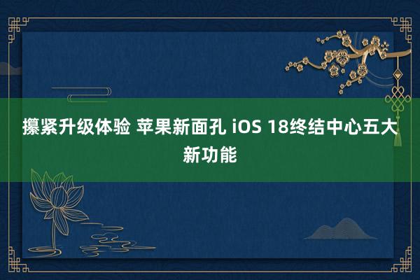 攥紧升级体验 苹果新面孔 iOS 18终结中心五大新功能