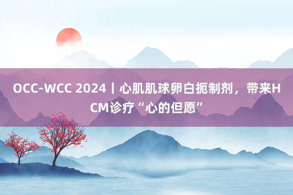 OCC-WCC 2024丨心肌肌球卵白扼制剂，带来HCM诊疗“心的但愿”