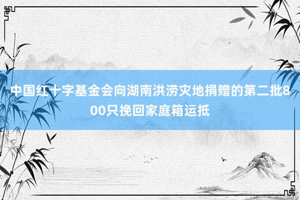 中国红十字基金会向湖南洪涝灾地捐赠的第二批800只挽回家庭箱运抵