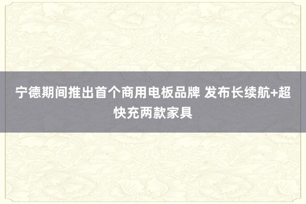 宁德期间推出首个商用电板品牌 发布长续航+超快充两款家具