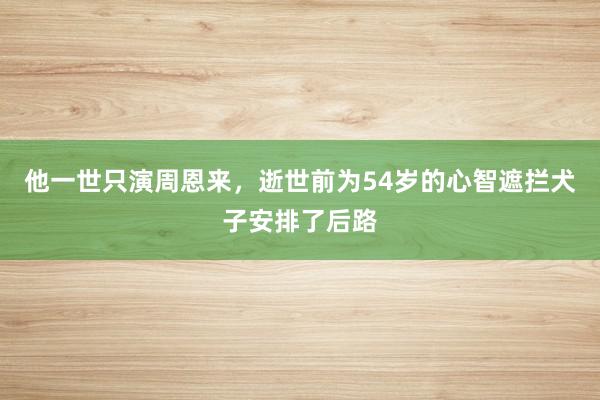 他一世只演周恩来，逝世前为54岁的心智遮拦犬子安排了后路