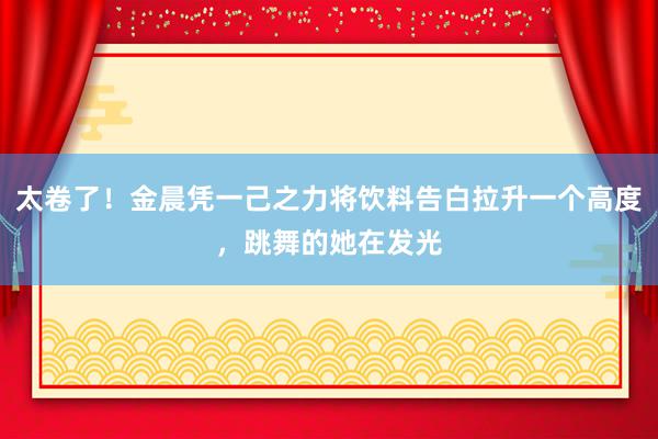 太卷了！金晨凭一己之力将饮料告白拉升一个高度，跳舞的她在发光