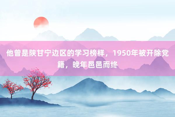 他曾是陕甘宁边区的学习榜样，1950年被开除党籍，晚年邑邑而终