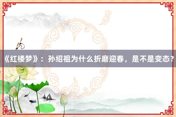 《红楼梦》：孙绍祖为什么折磨迎春，是不是变态？