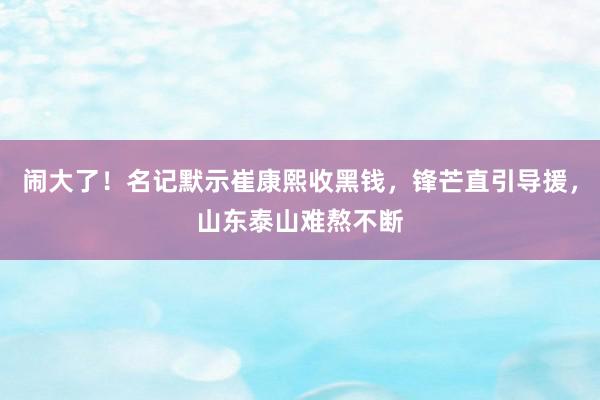 闹大了！名记默示崔康熙收黑钱，锋芒直引导援，山东泰山难熬不断