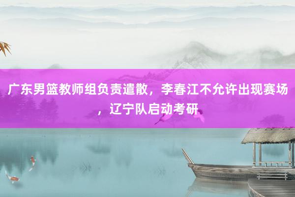 广东男篮教师组负责遣散，李春江不允许出现赛场，辽宁队启动考研