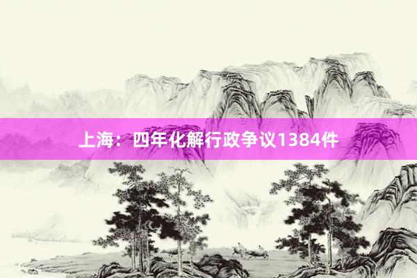 上海：四年化解行政争议1384件