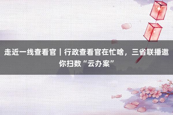 走近一线查看官｜行政查看官在忙啥，三省联播邀你扫数“云办案”