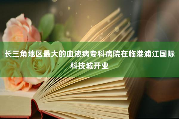 长三角地区最大的血液病专科病院在临港浦江国际科技城开业