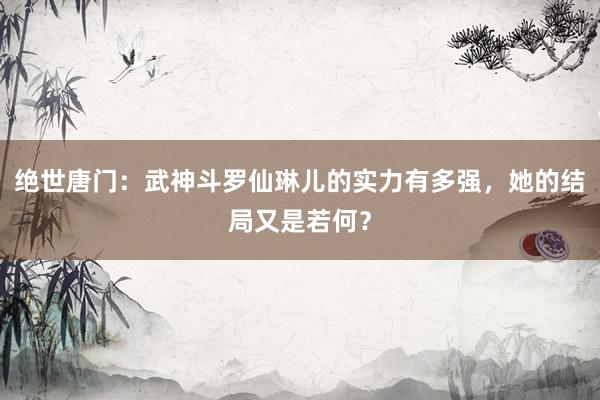 绝世唐门：武神斗罗仙琳儿的实力有多强，她的结局又是若何？