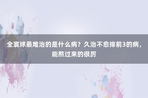 全寰球最难治的是什么病？久治不愈排前3的病，能熬过来的很厉