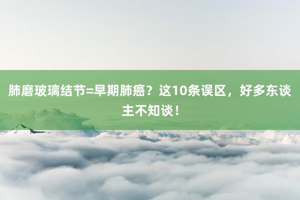 肺磨玻璃结节=早期肺癌？这10条误区，好多东谈主不知谈！