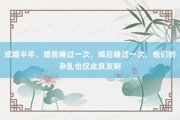 成婚半年，婚前睡过一次，婚后睡过一次，他们的杂乱也仅此良友啊