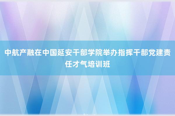 中航产融在中国延安干部学院举办指挥干部党建责任才气培训班