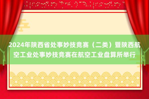 2024年陕西省处事妙技竞赛（二类）暨陕西航空工业处事妙技竞赛在航空工业盘算所举行