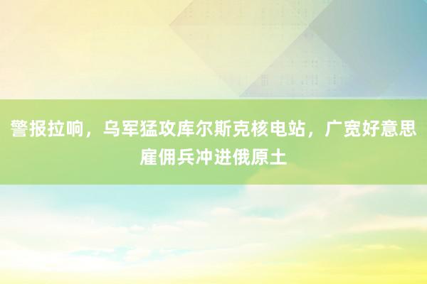 警报拉响，乌军猛攻库尔斯克核电站，广宽好意思雇佣兵冲进俄原土