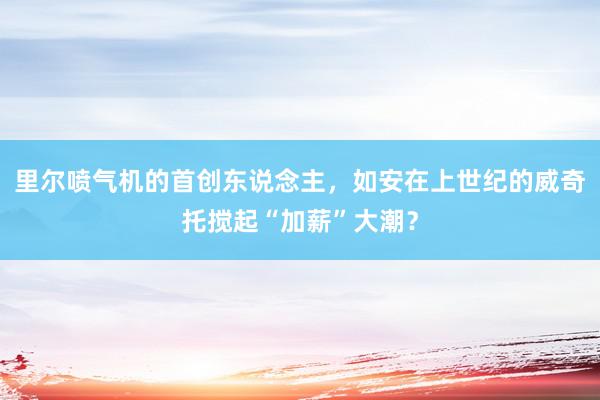 里尔喷气机的首创东说念主，如安在上世纪的威奇托搅起“加薪”大潮？