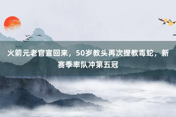 火箭元老官宣回来，50岁教头再次捏教毒蛇，新赛季率队冲第五冠