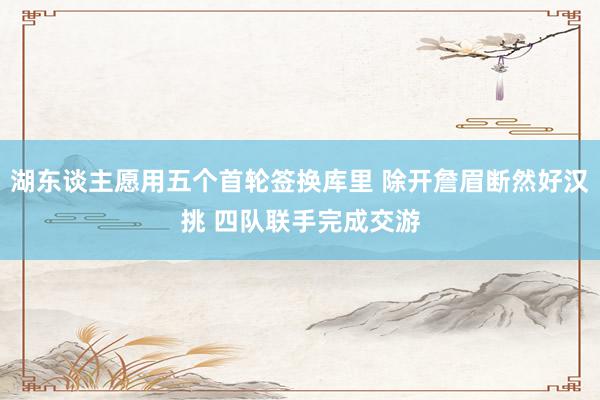 湖东谈主愿用五个首轮签换库里 除开詹眉断然好汉挑 四队联手完成交游