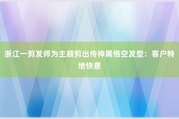 浙江一剪发师为主顾剪出传神黑悟空发型：客户特地快意